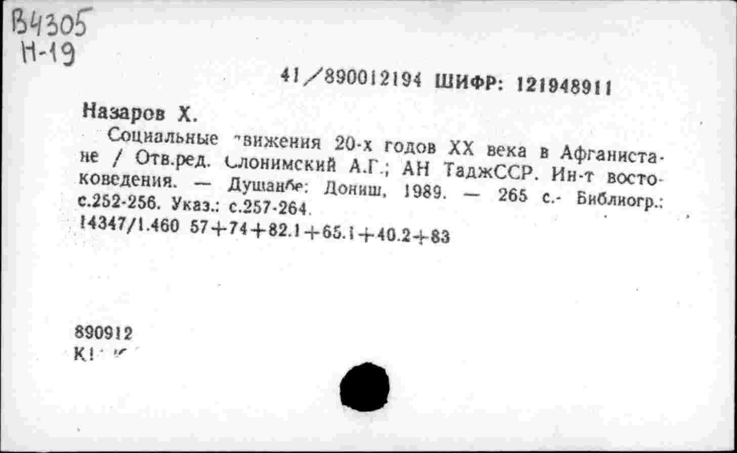 ﻿41/890012194 ШИФР: 121948911
Назаров X.
Социальные -вижения 20-х годов XX века в Афганистане / Отв.ред. Слонимский А.Г.; АН ТаджССР. Ин-т востоковедения. — ДушаиЛе: Дониш, 1989. — 265 с.- Бнблиогр.: с.252-256. Указ.: с.257-264.
14347/1.460 57+74 + 82.1+65.1+40.24-83
890912
К1 "